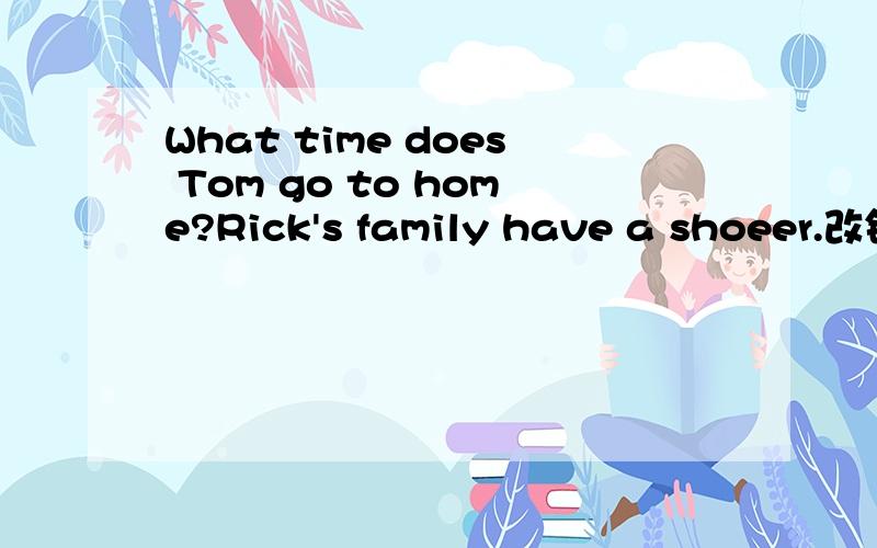 What time does Tom go to home?Rick's family have a shoeer.改错