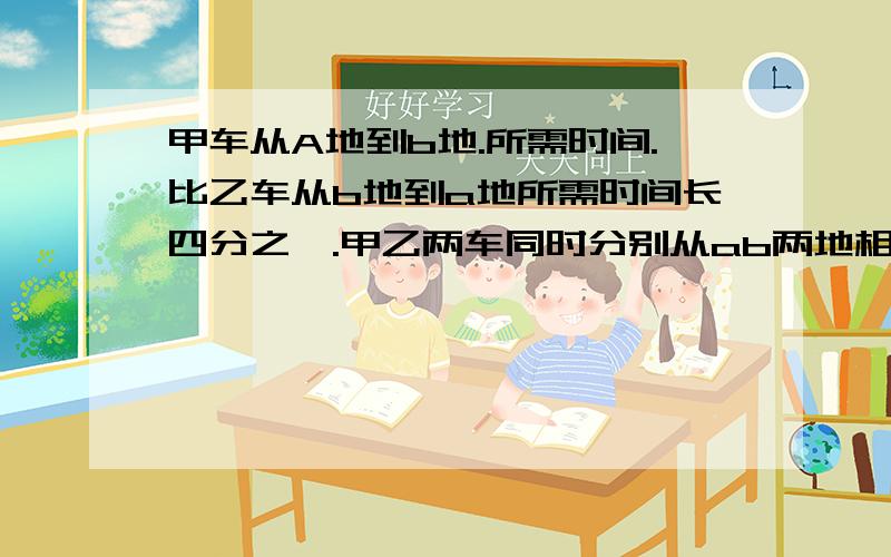 甲车从A地到b地.所需时间.比乙车从b地到a地所需时间长四分之一.甲乙两车同时分别从ab两地相对开