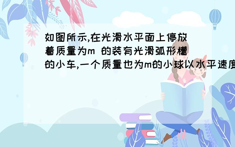 如图所示,在光滑水平面上停放着质量为m 的装有光滑弧形槽的小车,一个质量也为m的小球以水平速度v向小车