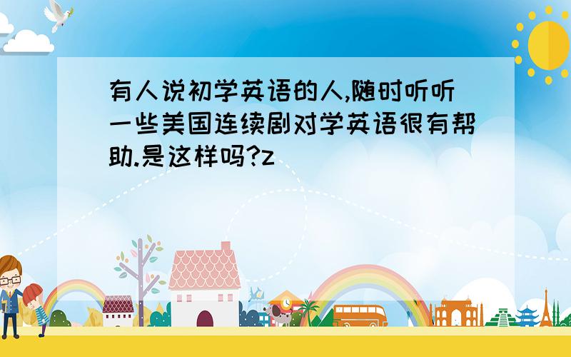 有人说初学英语的人,随时听听一些美国连续剧对学英语很有帮助.是这样吗?z