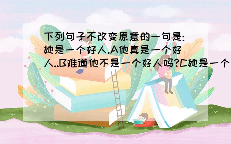 下列句子不改变原意的一句是:她是一个好人.A他真是一个好人..B难道他不是一个好人吗?C她是一个好人吗/