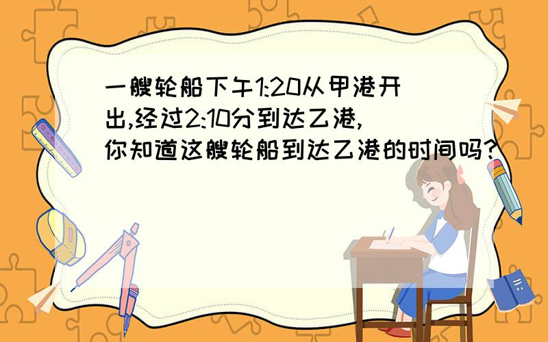 一艘轮船下午1:20从甲港开出,经过2:10分到达乙港,你知道这艘轮船到达乙港的时间吗?