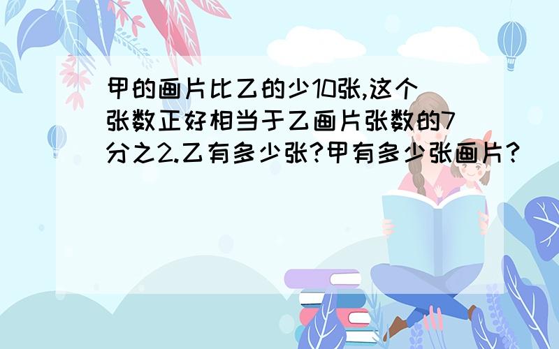 甲的画片比乙的少10张,这个张数正好相当于乙画片张数的7分之2.乙有多少张?甲有多少张画片?