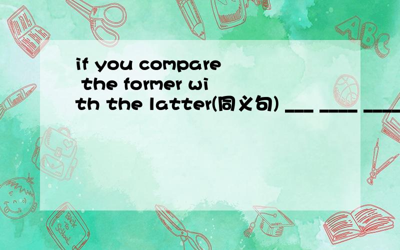 if you compare the former with the latter(同义句) ___ ____ ____