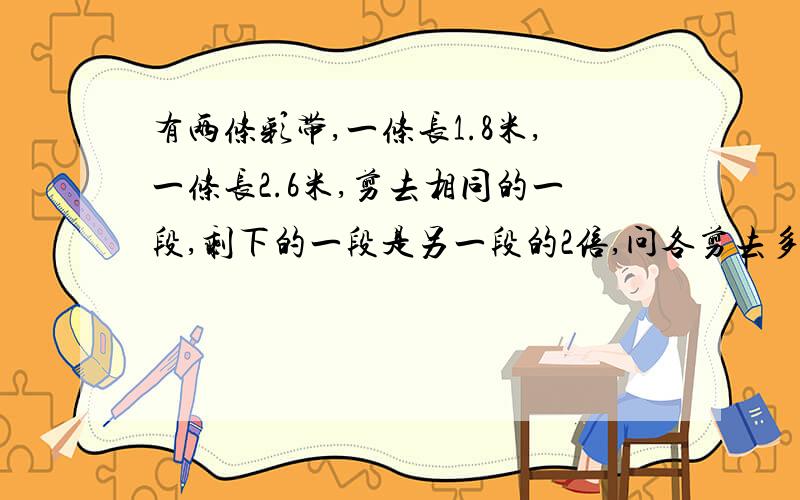 有两条彩带,一条长1.8米,一条长2.6米,剪去相同的一段,剩下的一段是另一段的2倍,问各剪去多少米?