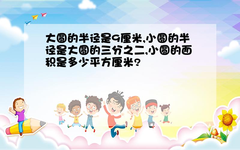 大圆的半径是9厘米,小圆的半径是大圆的三分之二,小圆的面积是多少平方厘米?