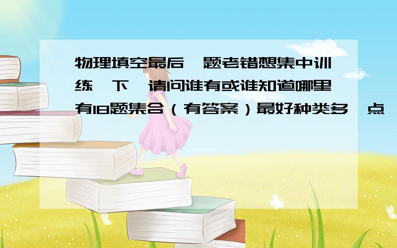 物理填空最后一题老错想集中训练一下,请问谁有或谁知道哪里有18题集合（有答案）最好种类多一点^_^