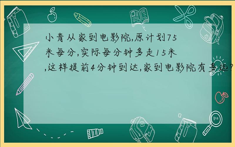 小青从家到电影院,原计划75米每分,实际每分钟多走15米,这样提前4分钟到达,家到电影院有多远?