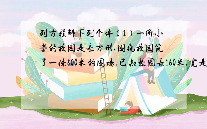 列方程解下列个体（1）一所小学的校园是长方形,围绕校园筑了一条500米的围墙.已知校园长160米,宽是多少?（2）果园里