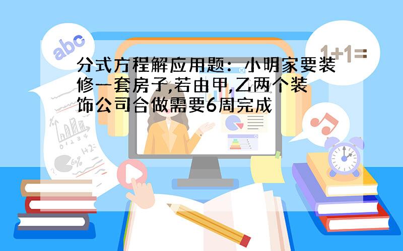 分式方程解应用题：小明家要装修一套房子,若由甲,乙两个装饰公司合做需要6周完成