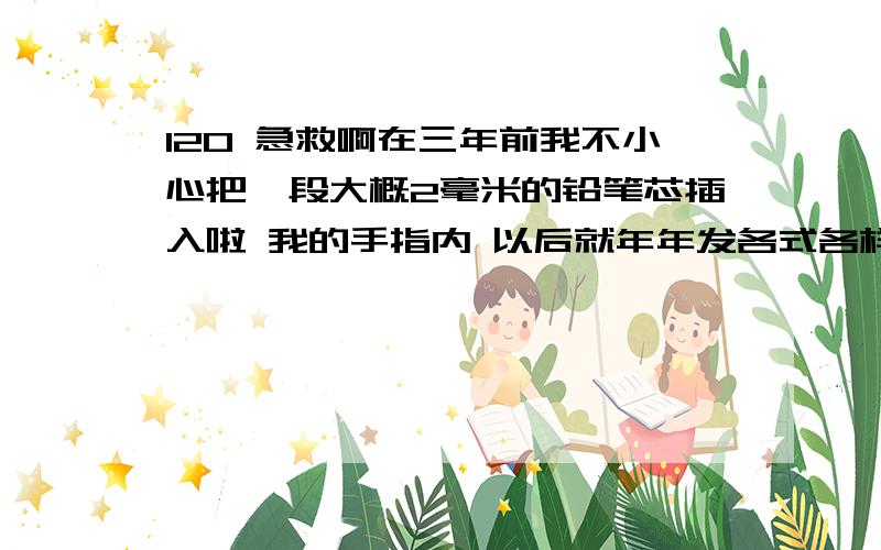 120 急救啊在三年前我不小心把一段大概2毫米的铅笔芯插入啦 我的手指内 以后就年年发各式各样的皮肤病 是这段铅笔芯在作