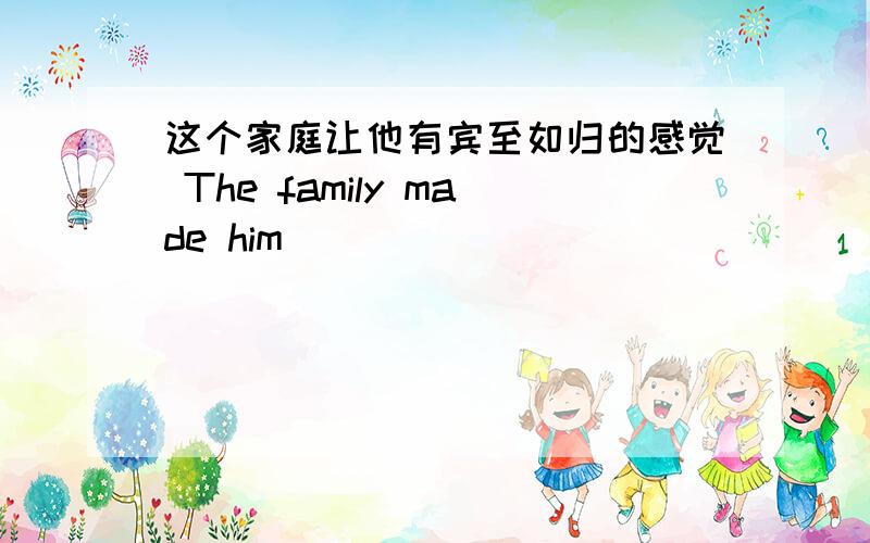 这个家庭让他有宾至如归的感觉 The family made him _____ _____ _____.