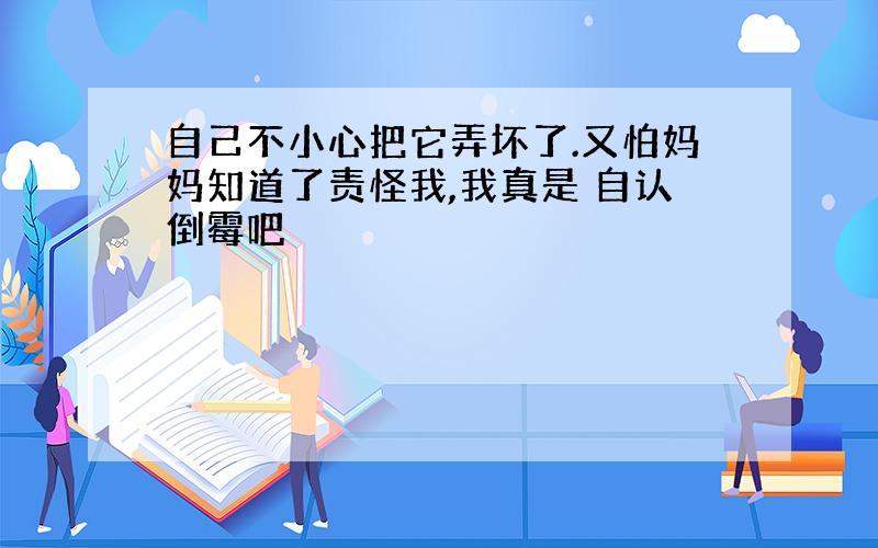 自己不小心把它弄坏了.又怕妈妈知道了责怪我,我真是 自认倒霉吧