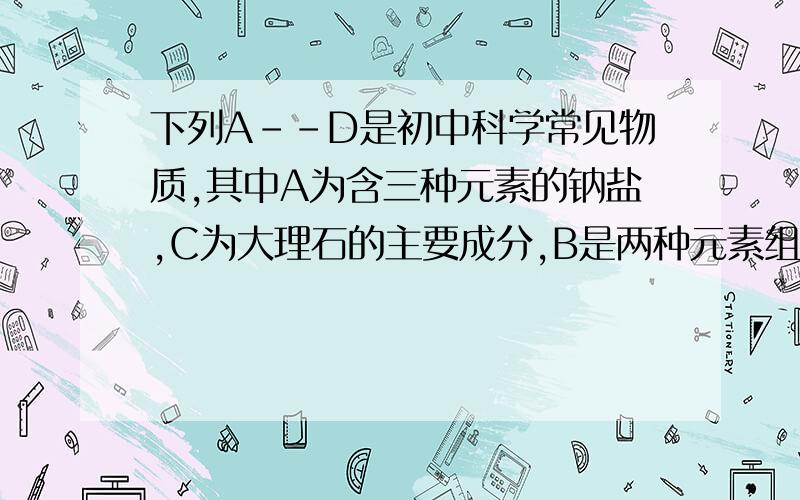 下列A--D是初中科学常见物质,其中A为含三种元素的钠盐,C为大理石的主要成分,B是两种元素组成的纯净物,它们之间存在如