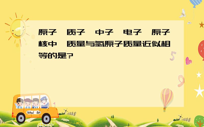 原子、质子、中子、电子、原子核中,质量与氢原子质量近似相等的是?