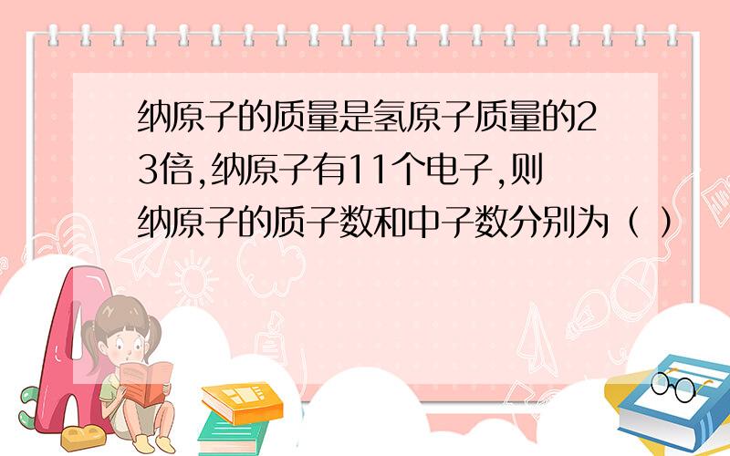 纳原子的质量是氢原子质量的23倍,纳原子有11个电子,则纳原子的质子数和中子数分别为（ ）