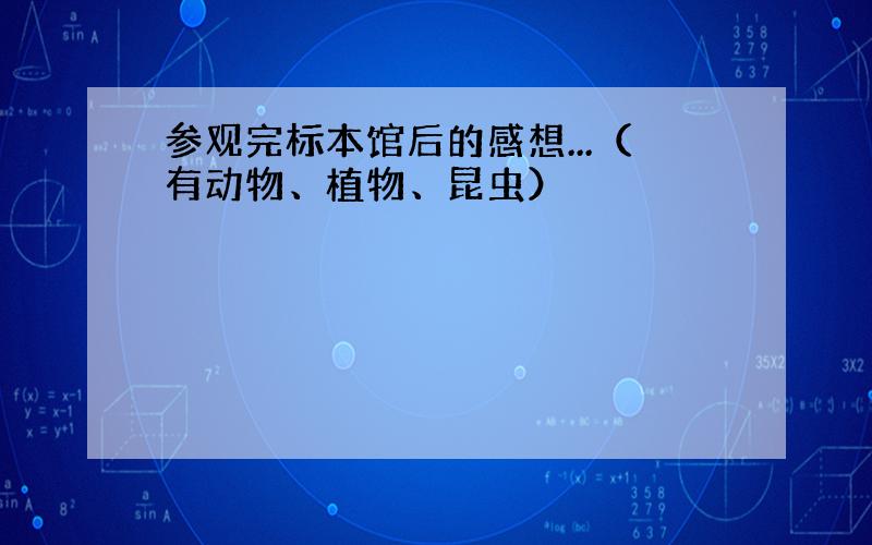 参观完标本馆后的感想...（有动物、植物、昆虫）