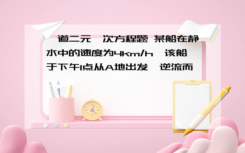 一道二元一次方程题 某船在静水中的速度为4km/h,该船于下午1点从A地出发,逆流而