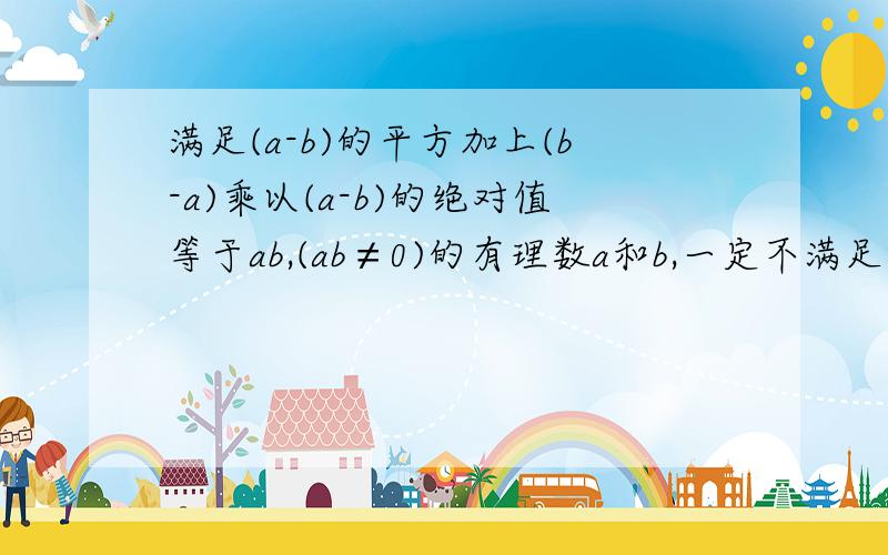 满足(a-b)的平方加上(b-a)乘以(a-b)的绝对值等于ab,(ab≠0)的有理数a和b,一定不满足的关系是