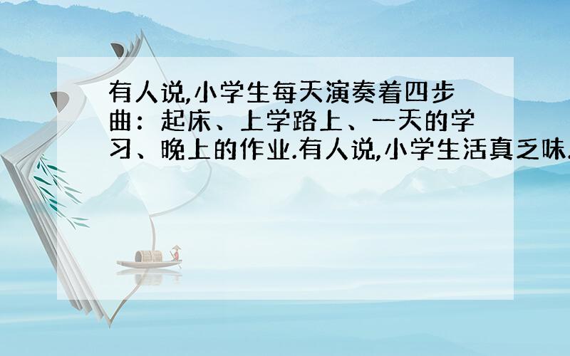 有人说,小学生每天演奏着四步曲：起床、上学路上、一天的学习、晚上的作业.有人说,小学生活真乏味.但