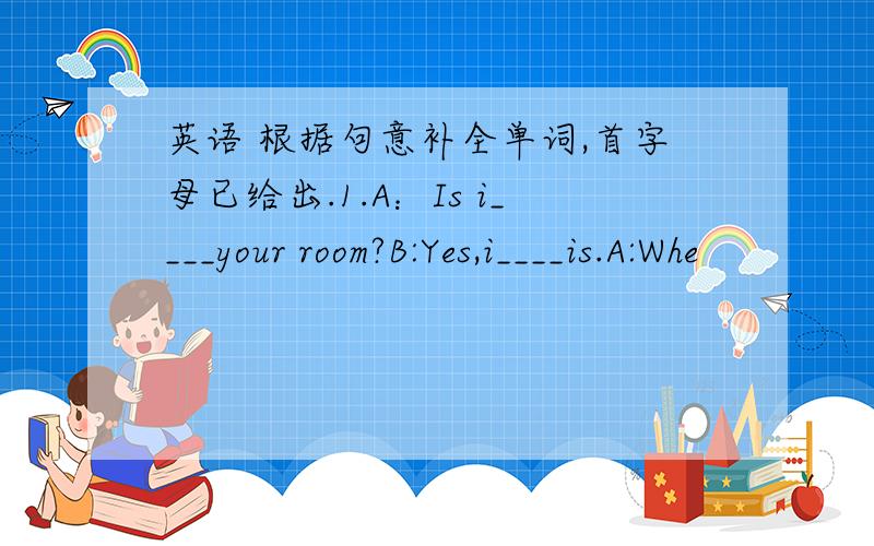 英语 根据句意补全单词,首字母已给出.1.A：Is i____your room?B:Yes,i____is.A:Whe