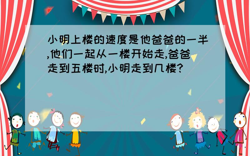 小明上楼的速度是他爸爸的一半,他们一起从一楼开始走,爸爸走到五楼时,小明走到几楼?