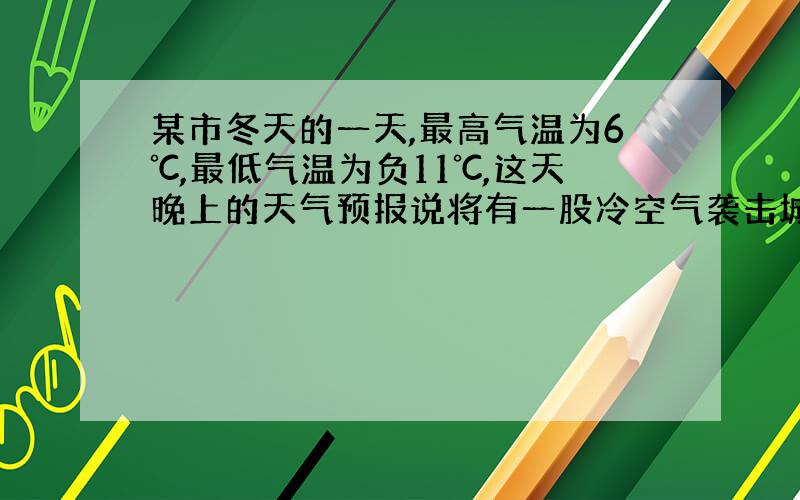 某市冬天的一天,最高气温为6℃,最低气温为负11℃,这天晚上的天气预报说将有一股冷空气袭击城市,第二天的气温下降10~1