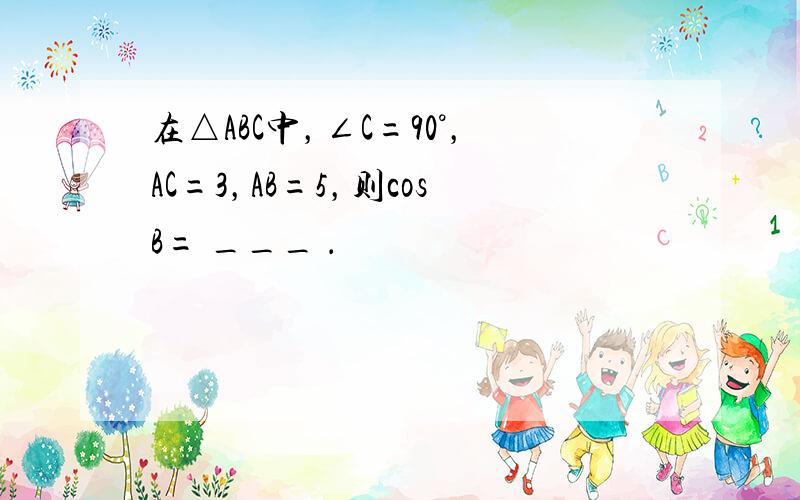 在△ABC中，∠C=90°，AC=3，AB=5，则cosB= ___ ．