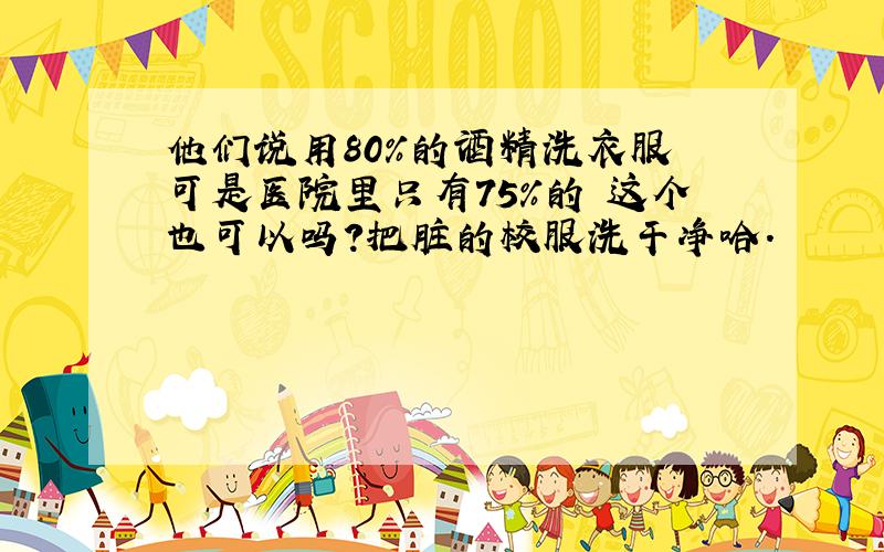 他们说用80%的酒精洗衣服 可是医院里只有75%的 这个也可以吗?把脏的校服洗干净哈.