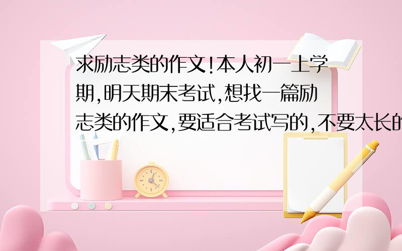 求励志类的作文!本人初一上学期,明天期末考试,想找一篇励志类的作文,要适合考试写的,不要太长的,