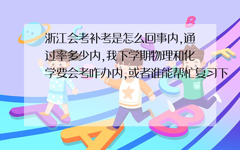 浙江会考补考是怎么回事内,通过率多少内,我下学期物理和化学要会考咋办内,或者谁能帮忙复习下