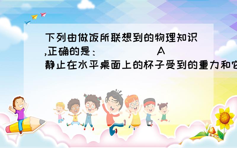 下列由做饭所联想到的物理知识,正确的是：（ ） 　　A．静止在水平桌面上的杯子受到的重力和它对桌面的