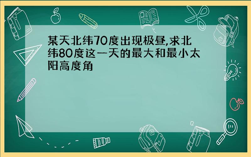 某天北纬70度出现极昼,求北纬80度这一天的最大和最小太阳高度角