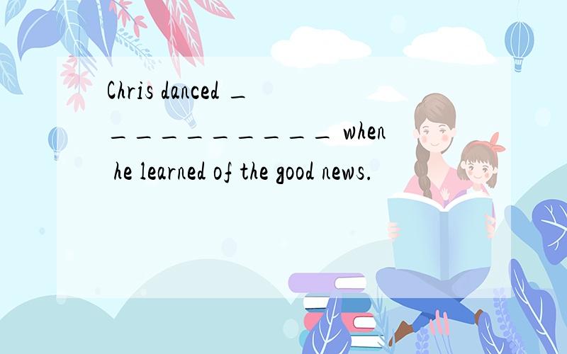 Chris danced __________ when he learned of the good news.