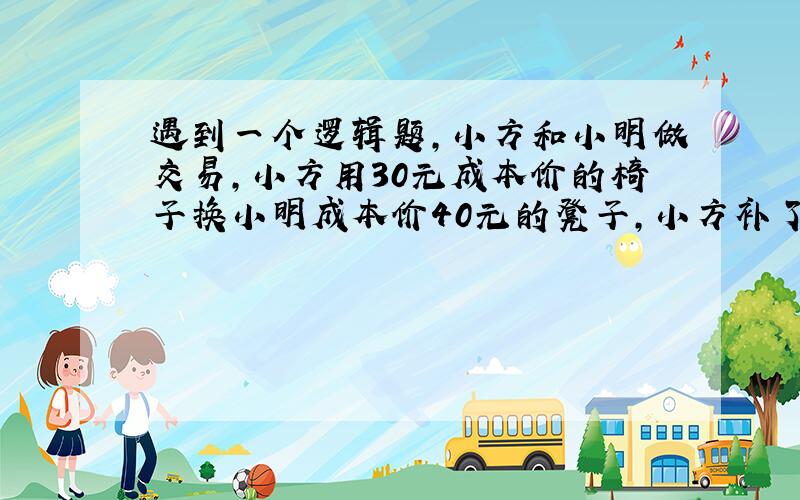 遇到一个逻辑题,小方和小明做交易,小方用30元成本价的椅子换小明成本价40元的凳子,小方补了小明10元,小明拿刚换来的椅