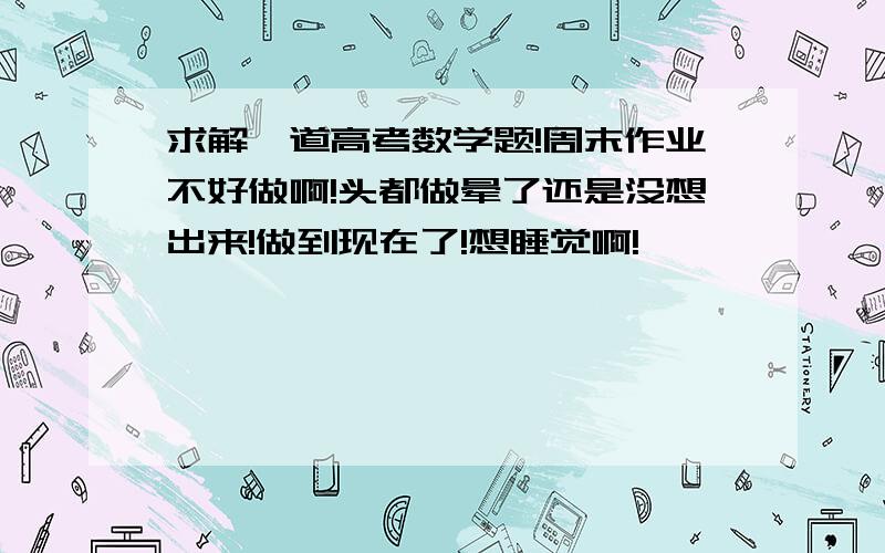 求解一道高考数学题!周末作业不好做啊!头都做晕了还是没想出来!做到现在了!想睡觉啊!