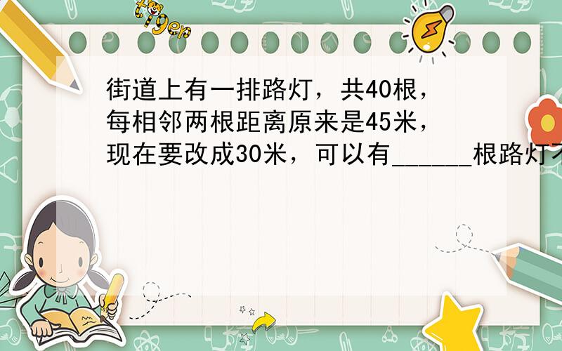 街道上有一排路灯，共40根，每相邻两根距离原来是45米，现在要改成30米，可以有______根路灯不需要移动．