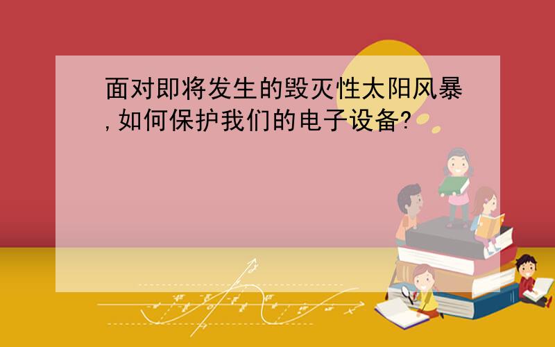 面对即将发生的毁灭性太阳风暴,如何保护我们的电子设备?