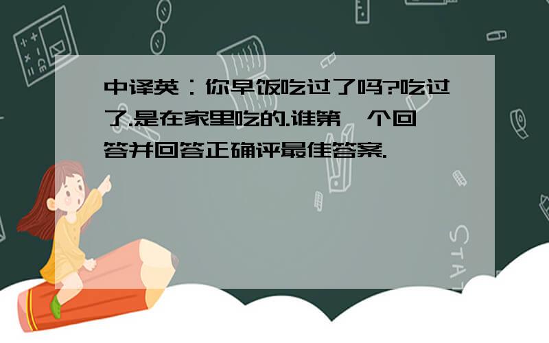 中译英：你早饭吃过了吗?吃过了.是在家里吃的.谁第一个回答并回答正确评最佳答案.