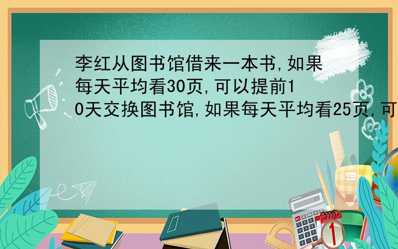 李红从图书馆借来一本书,如果每天平均看30页,可以提前10天交换图书馆,如果每天平均看25页,可以提前6天