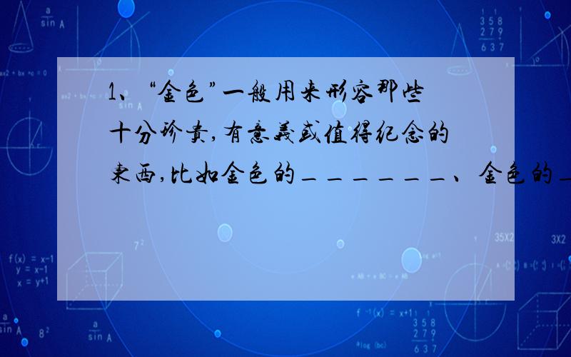 1、“金色”一般用来形容那些十分珍贵,有意义或值得纪念的东西,比如金色的______、金色的_____.