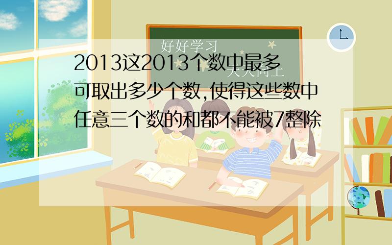 2013这2013个数中最多可取出多少个数,使得这些数中任意三个数的和都不能被7整除