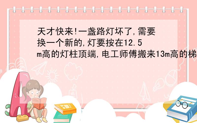 天才快来!一盏路灯坏了,需要换一个新的,灯要按在12.5m高的灯柱顶端,电工师傅搬来13m高的梯子.