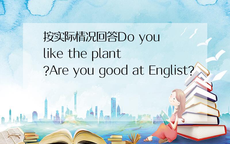 按实际情况回答Do you like the plant?Are you good at Englist?