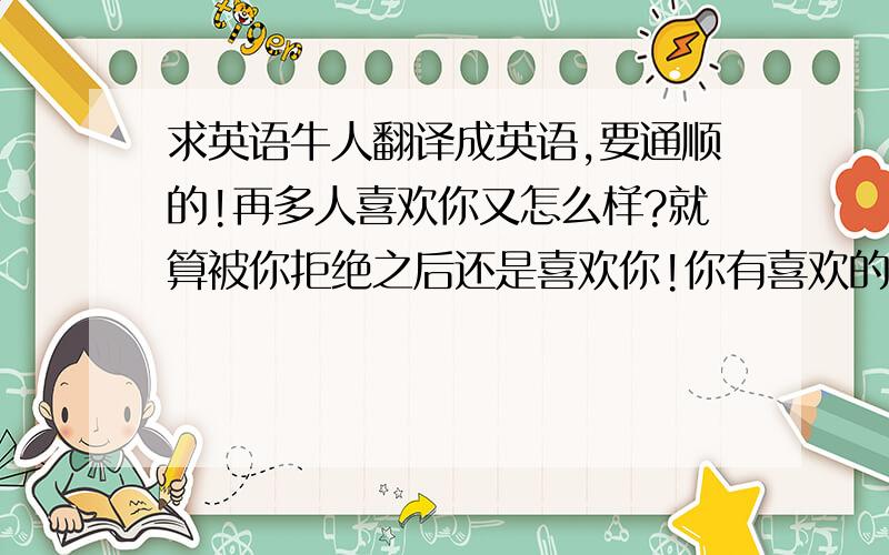 求英语牛人翻译成英语,要通顺的!再多人喜欢你又怎么样?就算被你拒绝之后还是喜欢你!你有喜欢的人了还是喜欢你!你恋爱了也还