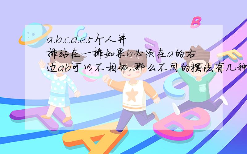 a.b.c.d.e.5个人并排站在一排如果b必须在a的右边ab可以不相邻,那么不同的摆法有几种