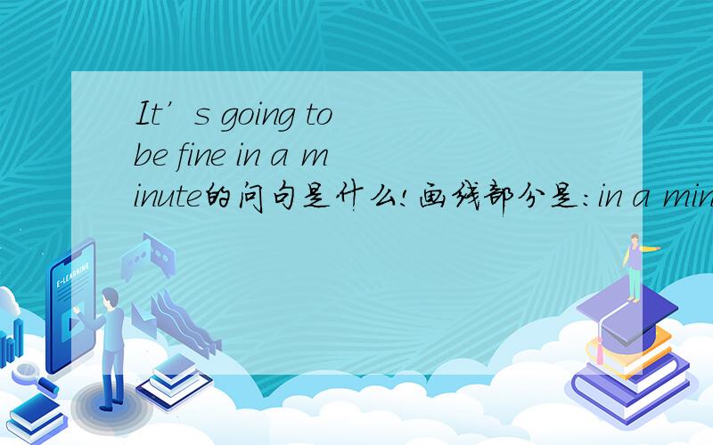 It’s going to be fine in a minute的问句是什么!画线部分是：in a minute.就划