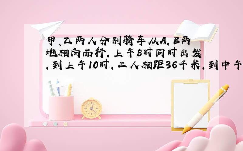 甲、乙两人分别骑车从A,B两地相向而行,上午8时同时出发,到上午10时,二人相距36千米,到中午1时,二人又相距36千米