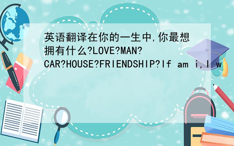 英语翻译在你的一生中,你最想拥有什么?LOVE?MAN?CAR?HOUSE?FRIENDSHIP?If am i,I w