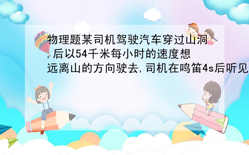 物理题某司机驾驶汽车穿过山洞,后以54千米每小时的速度想远离山的方向驶去,司机在鸣笛4s后听见了回声